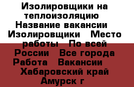 Изолировщики на теплоизоляцию › Название вакансии ­ Изолировщики › Место работы ­ По всей России - Все города Работа » Вакансии   . Хабаровский край,Амурск г.